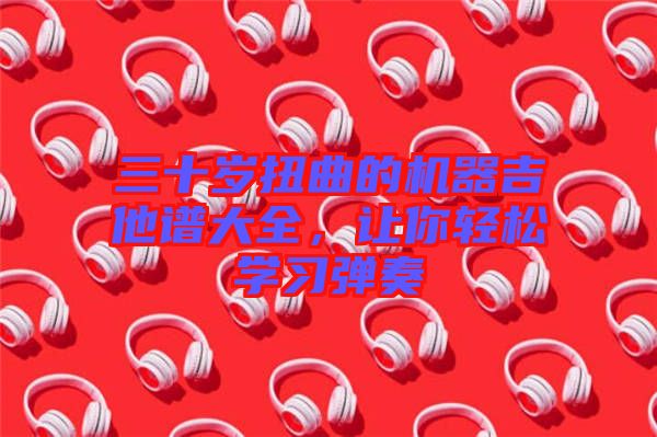 三十歲扭曲的機器吉他譜大全，讓你輕松學(xué)習(xí)彈奏