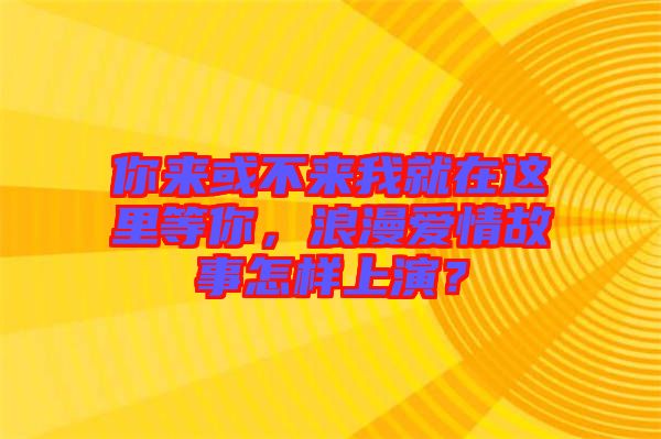 你來或不來我就在這里等你，浪漫愛情故事怎樣上演？