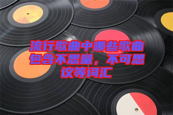 流行歌曲中哪些歌曲包含不思量，不可思議等詞匯