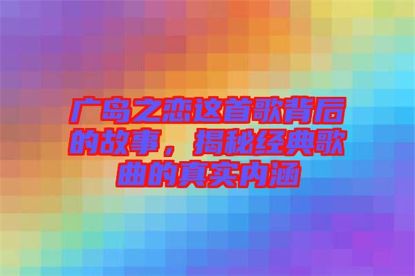 廣島之戀這首歌背后的故事，揭秘經(jīng)典歌曲的真實內(nèi)涵