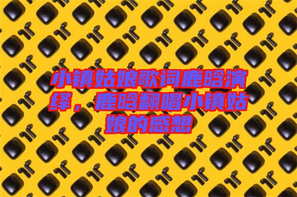 小鎮(zhèn)姑娘歌詞鹿晗演繹，鹿晗翻唱小鎮(zhèn)姑娘的感想