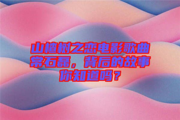 山楂樹之戀電影歌曲常石磊，背后的故事你知道嗎？