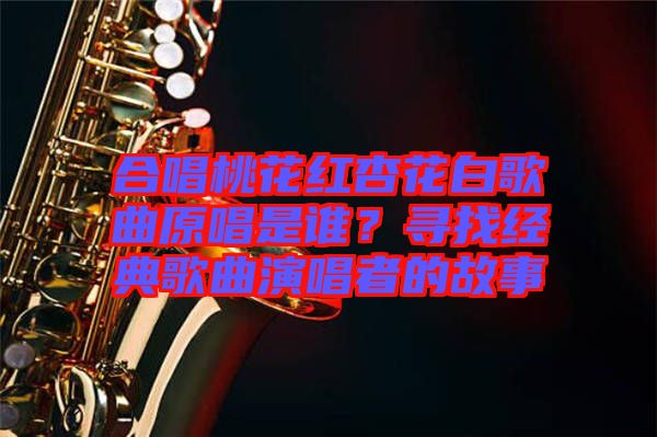 合唱桃花紅杏花白歌曲原唱是誰？尋找經典歌曲演唱者的故事