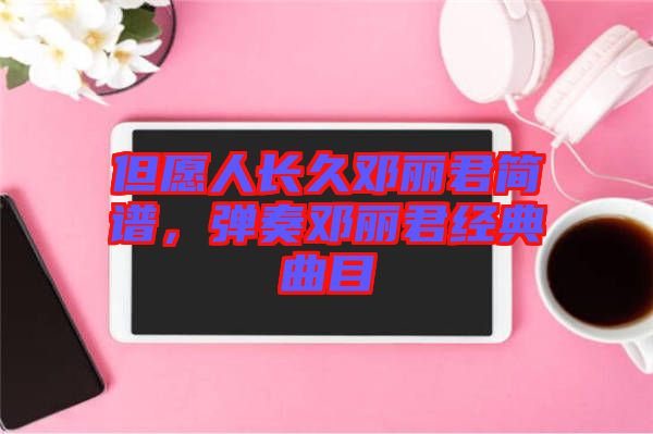 但愿人長(zhǎng)久鄧麗君簡(jiǎn)譜，彈奏鄧麗君經(jīng)典曲目