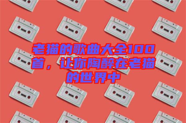 老貓的歌曲大全100首，讓你陶醉在老貓的世界中