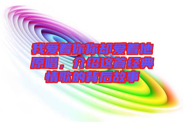 我愛著你你卻愛著他原唱，介紹這首經(jīng)典情歌的背后故事