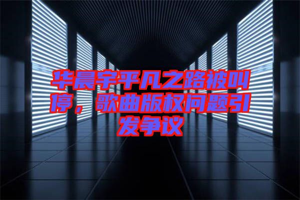 華晨宇平凡之路被叫停，歌曲版權(quán)問題引發(fā)爭議