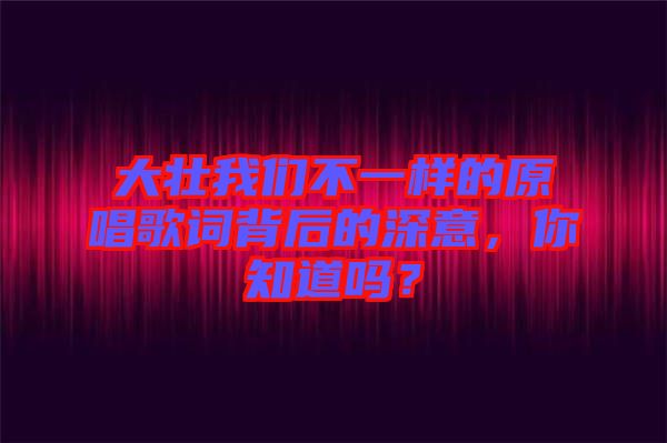 大壯我們不一樣的原唱歌詞背后的深意，你知道嗎？