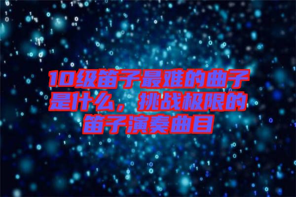 10級笛子最難的曲子是什么，挑戰(zhàn)極限的笛子演奏曲目