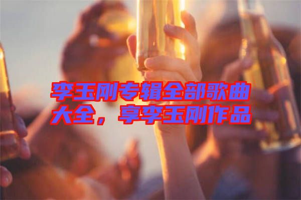 李玉剛專輯全部歌曲大全，享李玉剛作品