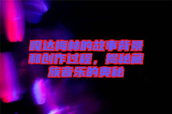 嘎達梅林的故事背景和創(chuàng)作過程，揭秘藏族音樂的奧秘