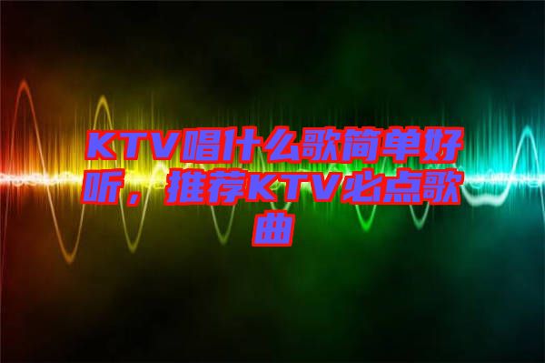 KTV唱什么歌簡單好聽，推薦KTV必點歌曲