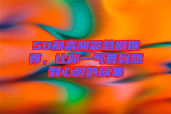 50部高甜霸總劇推薦，讓你一氣看到甜到心醉的劇集