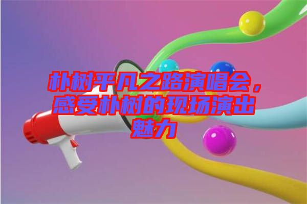 樸樹平凡之路演唱會(huì)，感受樸樹的現(xiàn)場(chǎng)演出魅力