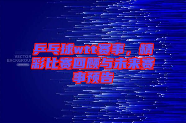 乒乓球wtt賽事，精彩比賽回顧與未來(lái)賽事預(yù)告