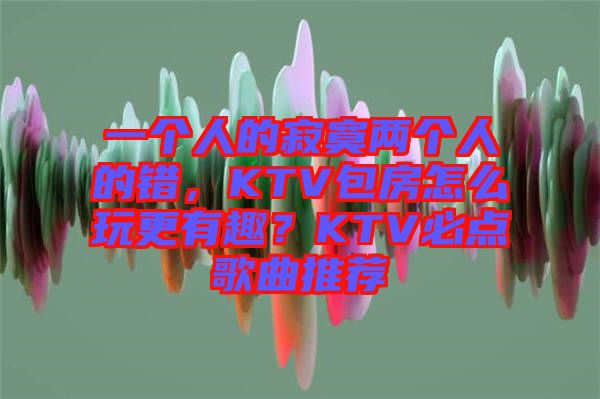 一個人的寂寞兩個人的錯，KTV包房怎么玩更有趣？KTV必點歌曲推薦