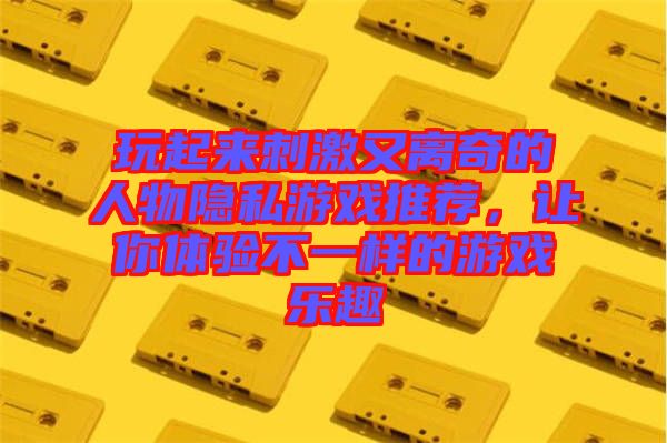 玩起來刺激又離奇的人物隱私游戲推薦，讓你體驗不一樣的游戲樂趣