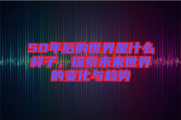 50年后的世界是什么樣子，探索未來(lái)世界的變化與趨勢(shì)