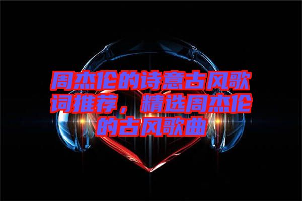 周杰倫的詩意古風(fēng)歌詞推薦，精選周杰倫的古風(fēng)歌曲