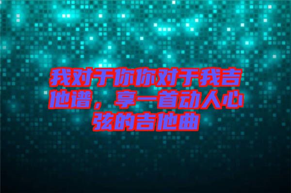 我對于你你對于我吉他譜，享一首動人心弦的吉他曲