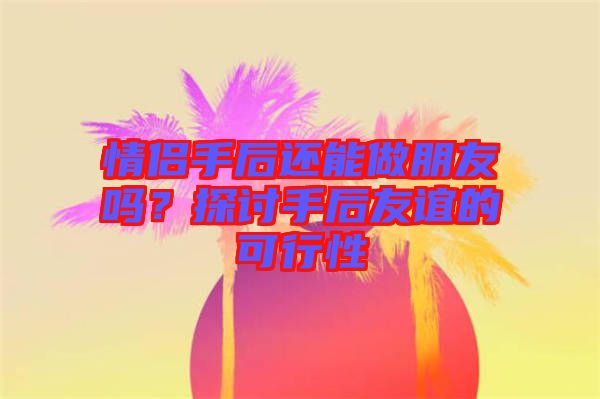 情侶手后還能做朋友嗎？探討手后友誼的可行性