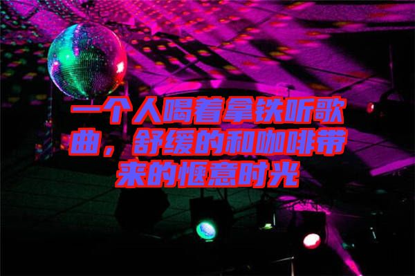 一個人喝著拿鐵聽歌曲，舒緩的和咖啡帶來的愜意時光