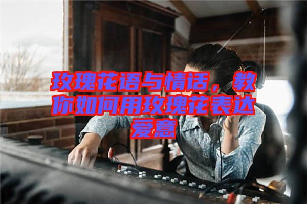 玫瑰花語與情話，教你如何用玫瑰花表達愛意