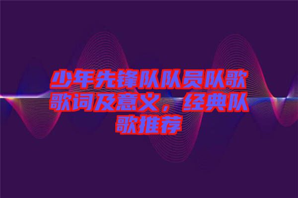 少年先鋒隊(duì)隊(duì)員隊(duì)歌歌詞及意義，經(jīng)典隊(duì)歌推薦