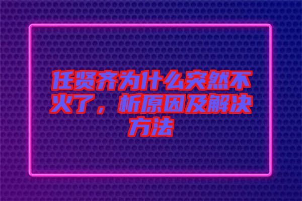 任賢齊為什么突然不火了，析原因及解決方法