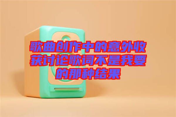 歌曲創(chuàng)作中的意外收獲討論歌詞不是我要的那種結果