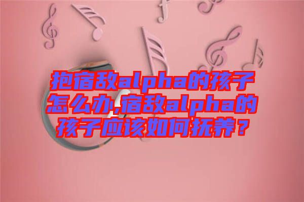 抱宿敵alpha的孩子怎么辦,宿敵alpha的孩子應(yīng)該如何撫養(yǎng)？