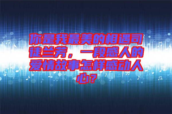 你是我最美的相遇司徒蘭芳，一段感人的愛情故事怎樣感動人心？