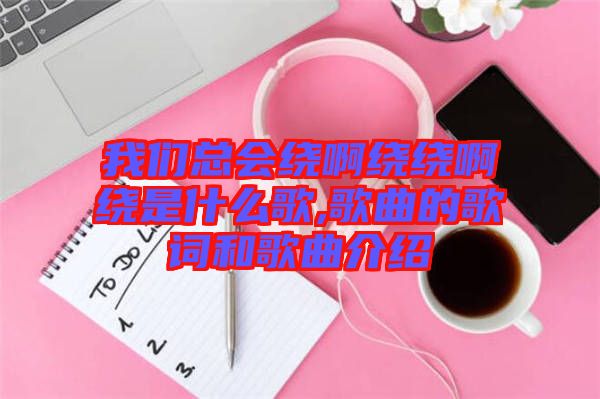 我們總會繞啊繞繞啊繞是什么歌,歌曲的歌詞和歌曲介紹