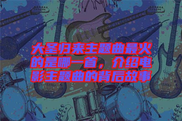 大圣歸來主題曲最火的是哪一首，介紹電影主題曲的背后故事