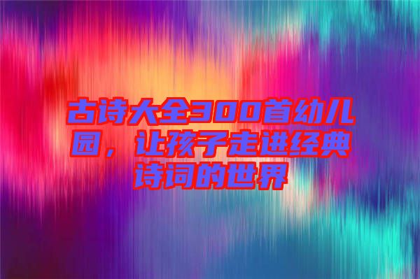 古詩(shī)大全300首幼兒園，讓孩子走進(jìn)經(jīng)典詩(shī)詞的世界