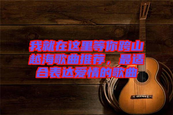 我就在這里等你跨山越海歌曲推薦，最適合表達(dá)愛(ài)情的歌曲