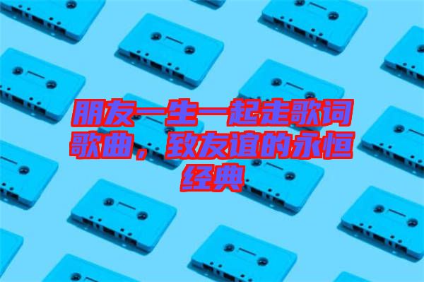 朋友一生一起走歌詞歌曲，致友誼的永恒經(jīng)典