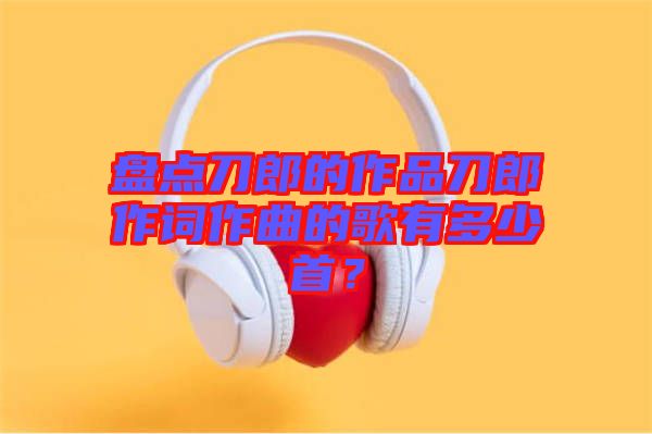 盤(pán)點(diǎn)刀郎的作品刀郎作詞作曲的歌有多少首？