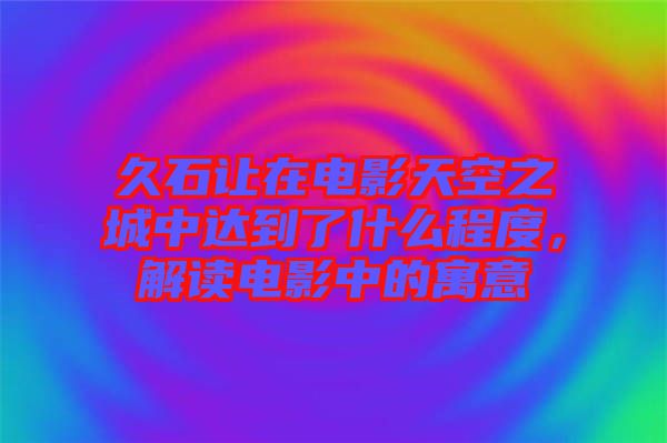 久石讓在電影天空之城中達(dá)到了什么程度，解讀電影中的寓意