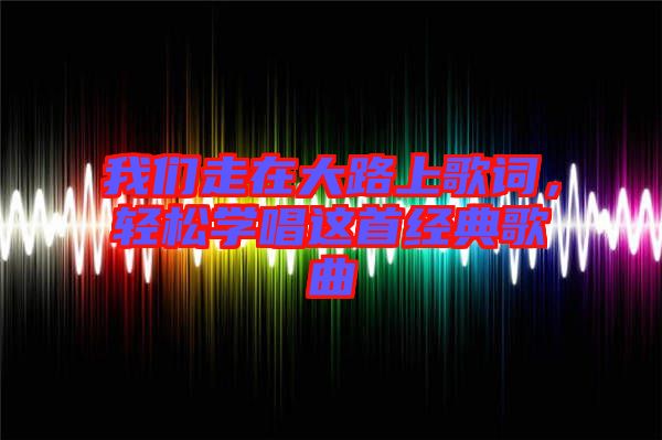 我們走在大路上歌詞，輕松學(xué)唱這首經(jīng)典歌曲