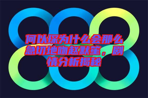 何以琛為什么會那么急切地吻趙默笙，劇情分析揭秘