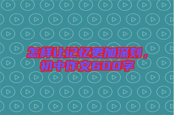 怎樣讓記憶更加深刻，初中作文600字