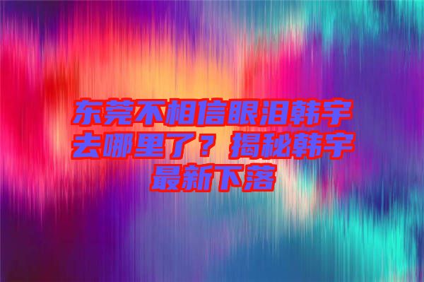 東莞不相信眼淚韓宇去哪里了？揭秘韓宇最新下落