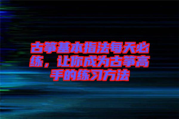 古箏基本指法每天必練，讓你成為古箏高手的練習(xí)方法