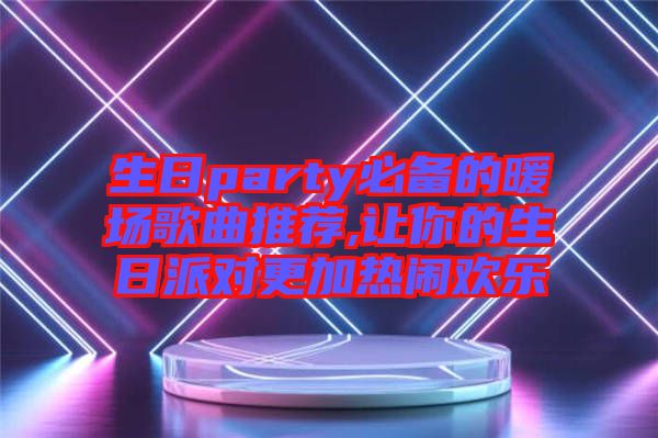 生日party必備的暖場(chǎng)歌曲推薦,讓你的生日派對(duì)更加熱鬧歡樂(lè)