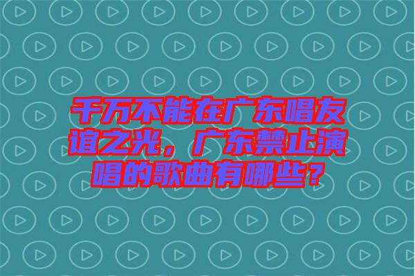 千萬不能在廣東唱友誼之光，廣東禁止演唱的歌曲有哪些？