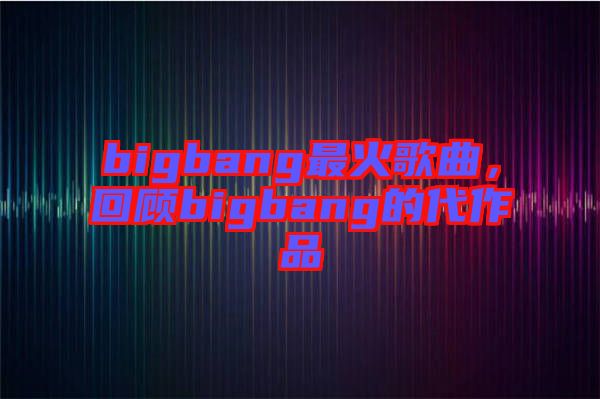 bigbang最火歌曲，回顧bigbang的代作品