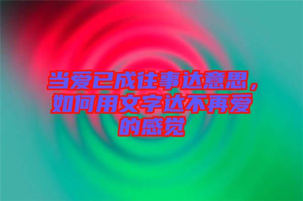 當愛已成往事達意思，如何用文字達不再愛的感覺