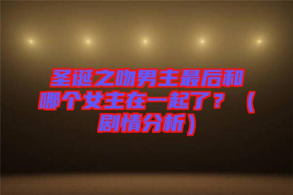 圣誕之吻男主最后和哪個女主在一起了？（劇情分析）