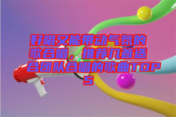 好唱又能帶動氣氛的歌合唱，推薦幾首適合團隊合唱的歌曲TOP5